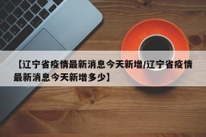 【辽宁省疫情最新消息今天新增/辽宁省疫情最新消息今天新增多少】
