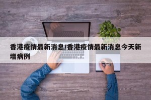 香港疫情最新消息/香港疫情最新消息今天新增病例