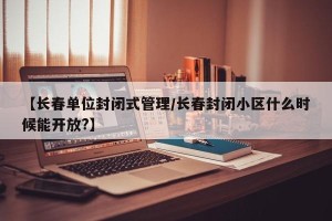 【长春单位封闭式管理/长春封闭小区什么时候能开放?】