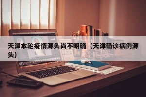 天津本轮疫情源头尚不明确（天津确诊病例源头）