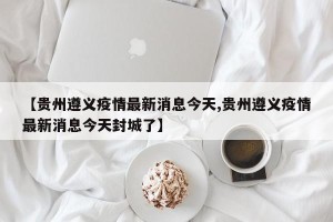 【贵州遵义疫情最新消息今天,贵州遵义疫情最新消息今天封城了】