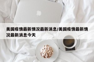 美国疫情最新情况最新消息/美国疫情最新情况最新消息今天