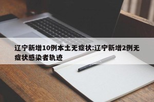 辽宁新增10例本土无症状:辽宁新增2例无症状感染者轨迹
