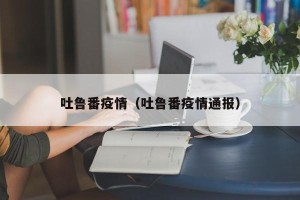 吐鲁番疫情（吐鲁番疫情通报）