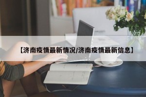 【济南疫情最新情况/济南疫情最新信息】