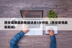 西安疫情最新数据消息5分钟前（西安疫情最新新闻）