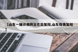 【山东一确诊病例治愈后复阳,山东疫情复阳】