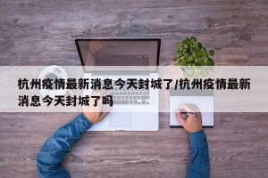 杭州疫情最新消息今天封城了/杭州疫情最新消息今天封城了吗
