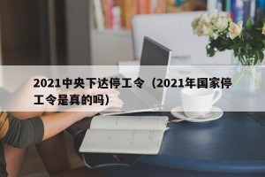 2021中央下达停工令（2021年国家停工令是真的吗）