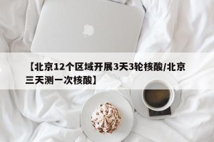 【北京12个区域开展3天3轮核酸/北京 三天测一次核酸】