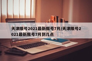 天津限号2021最新限号7月/天津限号2021最新限号7月到几点